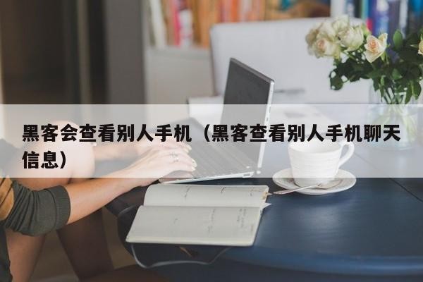 黑客会查看别人手机（黑客查看别人手机聊天信息）「黑客能查看别人手机里已删除照片吗」