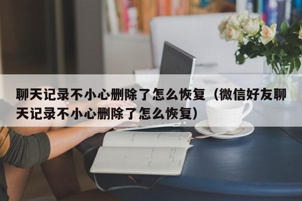 聊天记录不小心删除了怎么恢复（微信好友聊天记录不小心删除了怎么恢复）